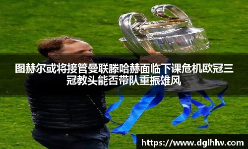 图赫尔或将接管曼联滕哈赫面临下课危机欧冠三冠教头能否带队重振雄风