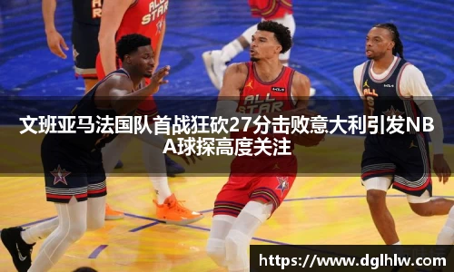 文班亚马法国队首战狂砍27分击败意大利引发NBA球探高度关注