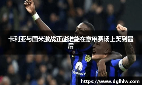 卡利亚与国米激战正酣谁能在意甲赛场上笑到最后