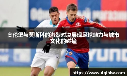 奥伦堡与莫斯科的激烈对决展现足球魅力与城市文化的碰撞