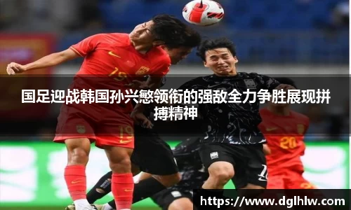 国足迎战韩国孙兴慜领衔的强敌全力争胜展现拼搏精神