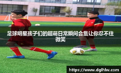 足球明星孩子们的超萌日常瞬间合集让你忍不住微笑