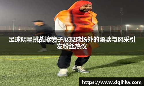 足球明星挑战擦镜子展现球场外的幽默与风采引发粉丝热议